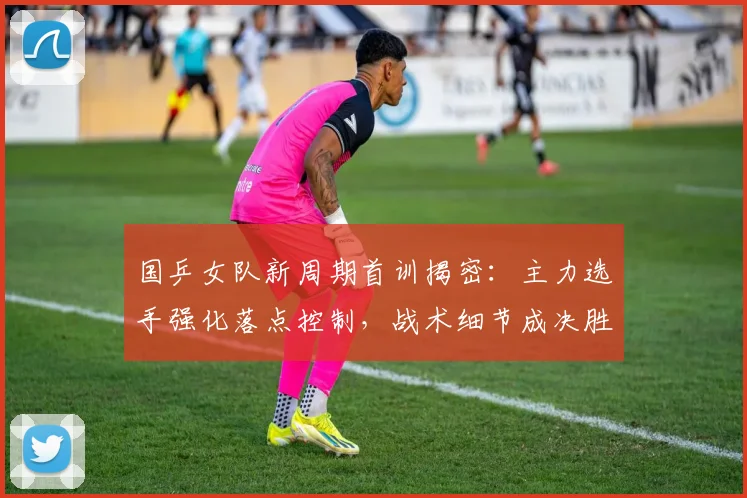 国乒女队新周期首训揭密：主力选手强化落点控制，战术细节成决胜关键
