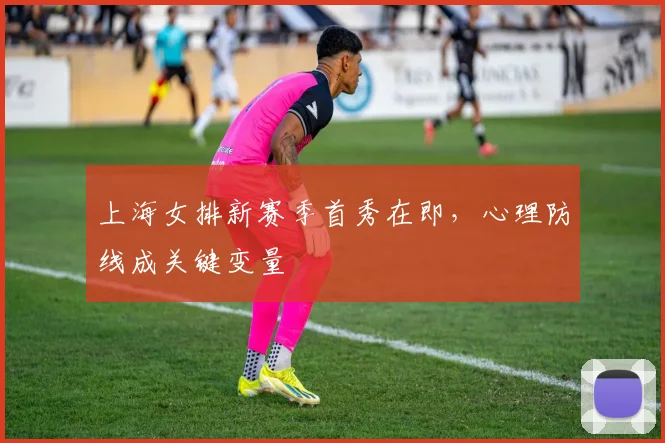 上海女排新赛季首秀在即，心理防线成关键变量