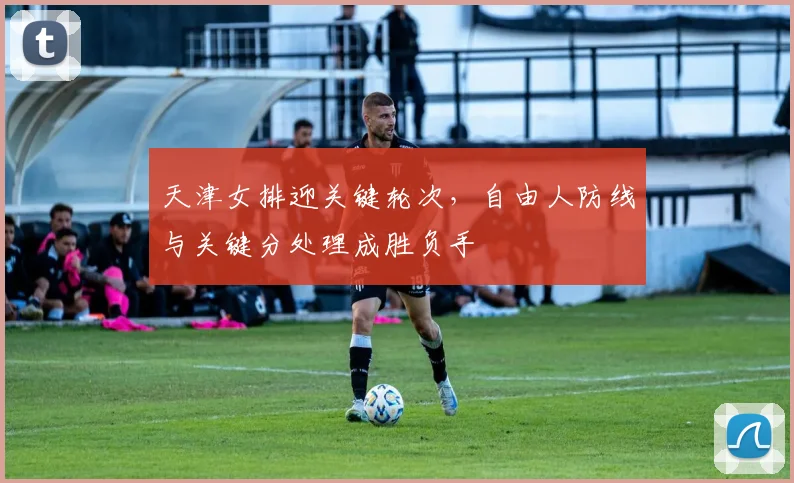 天津女排迎关键轮次，自由人防线与关键分处理成胜负手