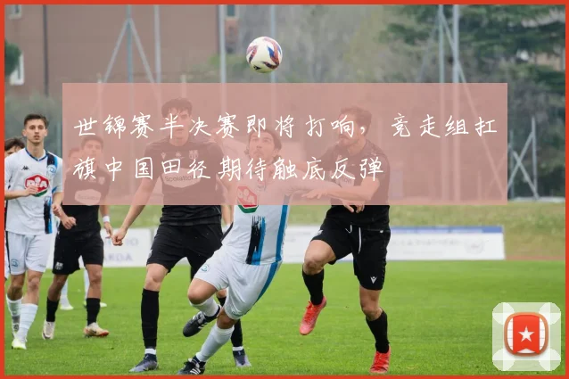 世锦赛半决赛即将打响，竞走组扛旗中国田径期待触底反弹