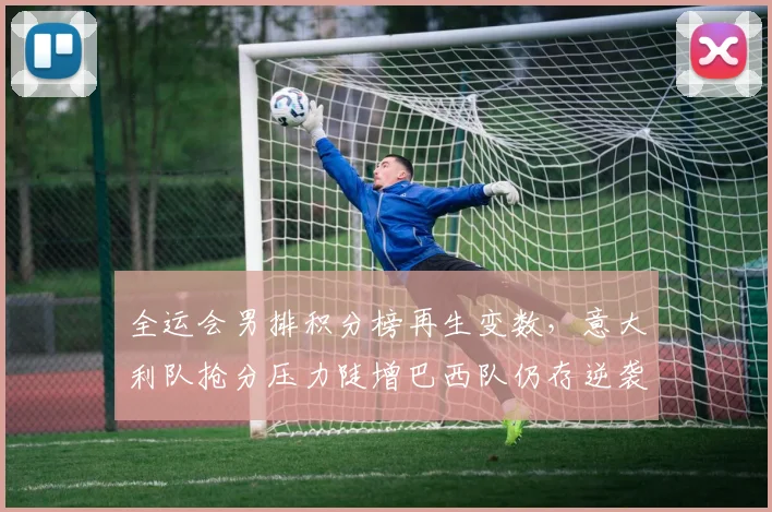 全运会男排积分榜再生变数，意大利队抢分压力陡增巴西队仍存逆袭可能