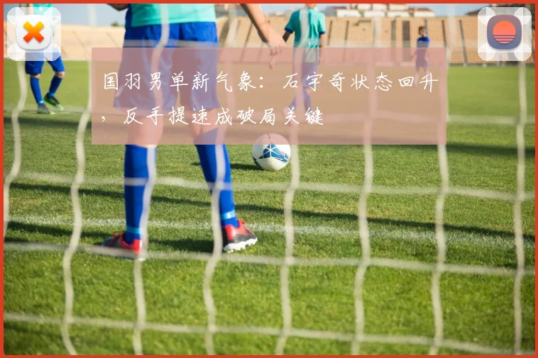 国羽男单新气象：石宇奇状态回升，反手提速成破局关键