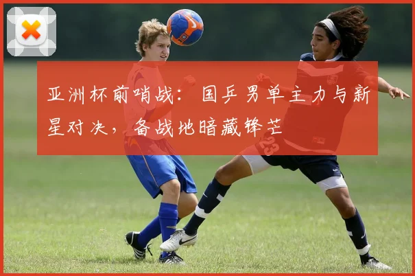 亚洲杯前哨战：国乒男单主力与新星对决，备战地暗藏锋芒