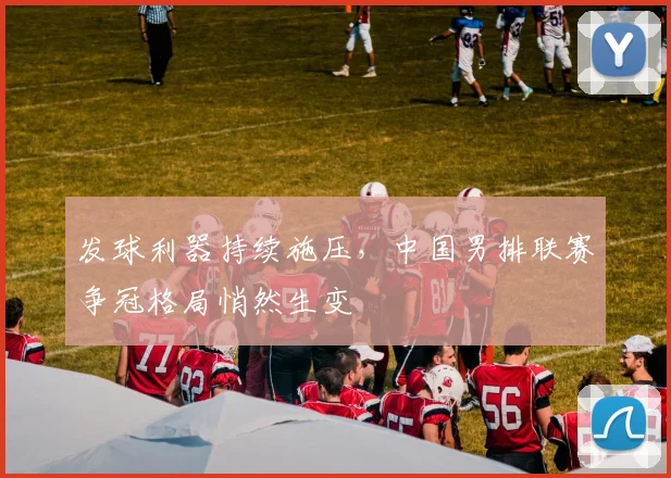 发球利器持续施压，中国男排联赛争冠格局悄然生变