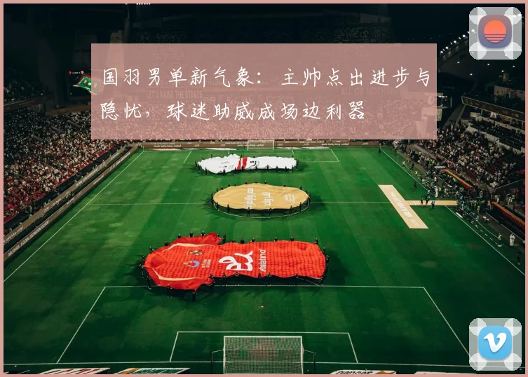 国羽男单新气象：主帅点出进步与隐忧，球迷助威成场边利器
