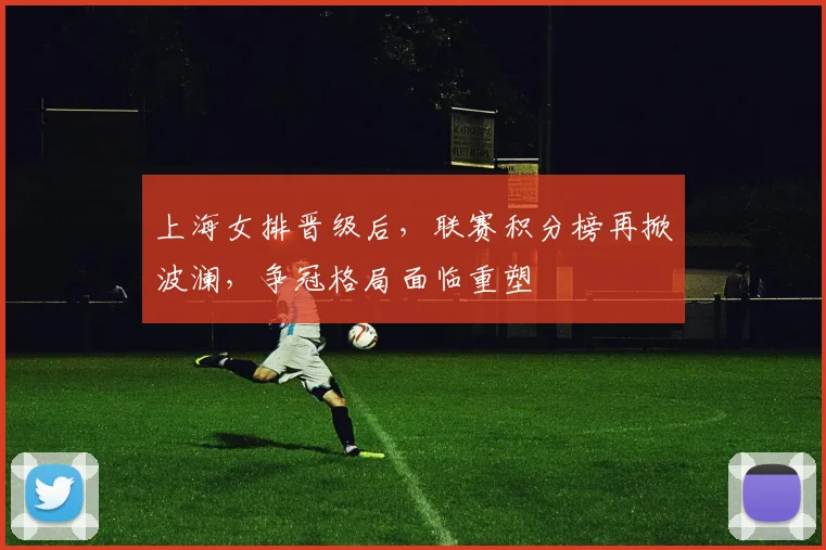 上海女排晋级后，联赛积分榜再掀波澜，争冠格局面临重塑