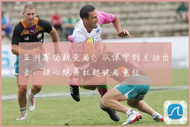亚洲赛场新变局：从保守到主动出击，核心球员扛起破局重任