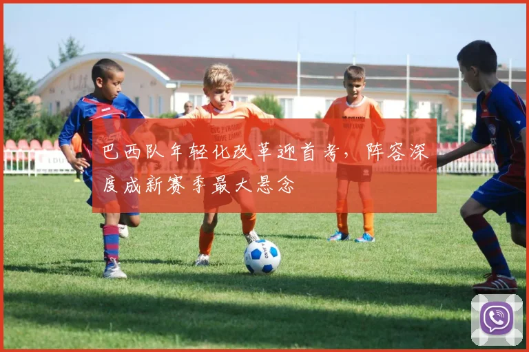 巴西队年轻化改革迎首考，阵容深度成新赛季最大悬念