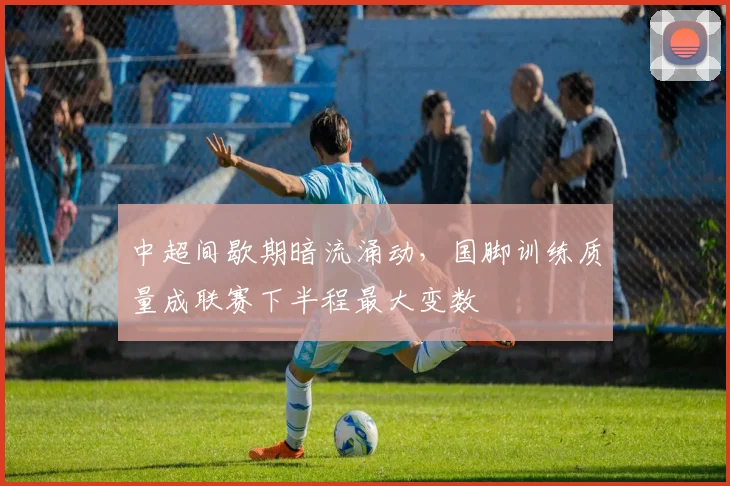 中超间歇期暗流涌动，国脚训练质量成联赛下半程最大变数