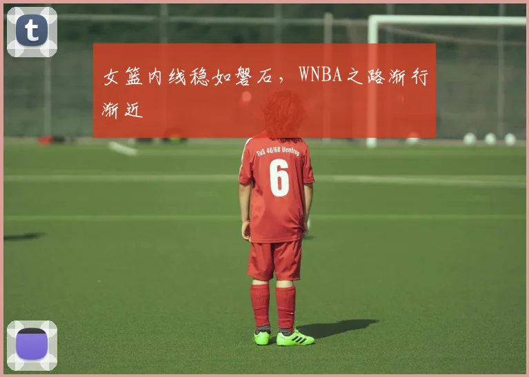 女篮内线稳如磐石，WNBA之路渐行渐近