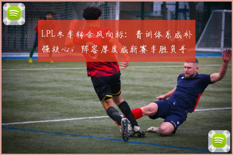 LPL冬季转会风向标：青训体系成补强核心，阵容厚度成新赛季胜负手