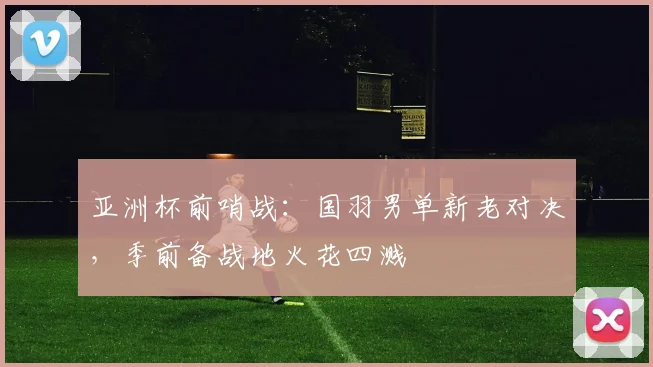亚洲杯前哨战：国羽男单新老对决，季前备战地火花四溅