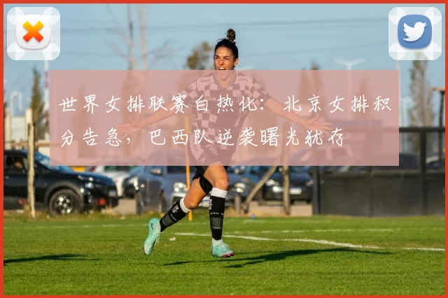 世界女排联赛白热化：北京女排积分告急，巴西队逆袭曙光犹存