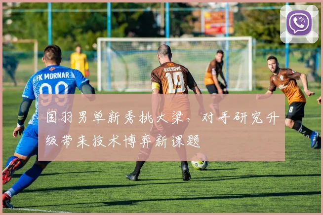 国羽男单新秀挑大梁，对手研究升级带来技术博弈新课题