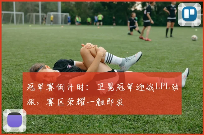 冠军赛倒计时：卫冕冠军迎战LPL劲旅，赛区荣耀一触即发